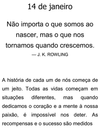 14 de janeiro
Não importa o que somos ao
nascer, mas o que nos
tornamos quando crescemos.
— J. K. ROWLING
A história de cada um de nós começa de
um jeito. Todas as vidas começam em
situações diferentes, mas quando
dedicamos o coração e a mente à nossa
paixão, é impossível nos deter. As
recompensas e o sucesso são medidos
 