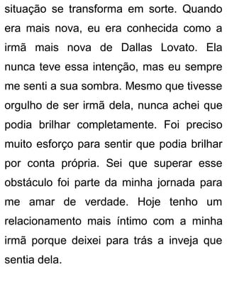 situação se transforma em sorte. Quando
era mais nova, eu era conhecida como a
irmã mais nova de Dallas Lovato. Ela
nunca teve essa intenção, mas eu sempre
me senti a sua sombra. Mesmo que tivesse
orgulho de ser irmã dela, nunca achei que
podia brilhar completamente. Foi preciso
muito esforço para sentir que podia brilhar
por conta própria. Sei que superar esse
obstáculo foi parte da minha jornada para
me amar de verdade. Hoje tenho um
relacionamento mais íntimo com a minha
irmã porque deixei para trás a inveja que
sentia dela.
 