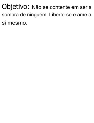 Objetivo: Não se contente em ser a
sombra de ninguém. Liberte-se e ame a
si mesmo.
 