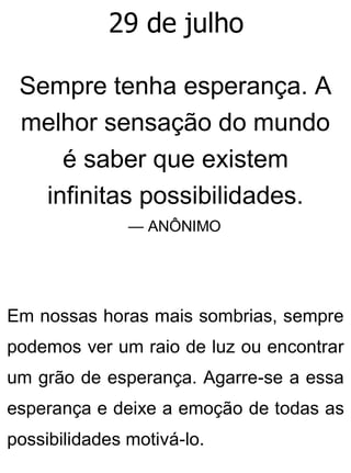 29 de julho
Sempre tenha esperança. A
melhor sensação do mundo
é saber que existem
infinitas possibilidades.
— ANÔNIMO
Em nossas horas mais sombrias, sempre
podemos ver um raio de luz ou encontrar
um grão de esperança. Agarre-se a essa
esperança e deixe a emoção de todas as
possibilidades motivá-lo.
 