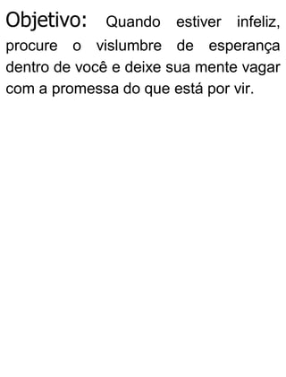 Objetivo: Quando estiver infeliz,
procure o vislumbre de esperança
dentro de você e deixe sua mente vagar
com a promessa do que está por vir.
 
