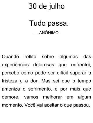 30 de julho
Tudo passa.
— ANÔNIMO
Quando reflito sobre algumas das
experiências dolorosas que enfrentei,
percebo como pode ser difícil superar a
tristeza e a dor. Mas sei que o tempo
ameniza o sofrimento, e por mais que
demore, vamos melhorar em algum
momento. Você vai aceitar o que passou.
 