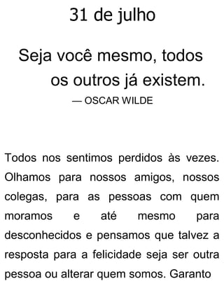 31 de julho
Seja você mesmo, todos
os outros já existem.
— OSCAR WILDE
Todos nos sentimos perdidos às vezes.
Olhamos para nossos amigos, nossos
colegas, para as pessoas com quem
moramos e até mesmo para
desconhecidos e pensamos que talvez a
resposta para a felicidade seja ser outra
pessoa ou alterar quem somos. Garanto
 