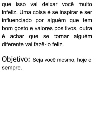 que isso vai deixar você muito
infeliz. Uma coisa é se inspirar e ser
influenciado por alguém que tem
bom gosto e valores positivos, outra
é achar que se tornar alguém
diferente vai fazê-lo feliz.
Objetivo: Seja você mesmo, hoje e
sempre.
 