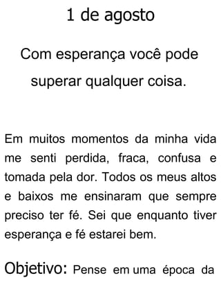 1 de agosto
Com esperança você pode
superar qualquer coisa.
Em muitos momentos da minha vida
me senti perdida, fraca, confusa e
tomada pela dor. Todos os meus altos
e baixos me ensinaram que sempre
preciso ter fé. Sei que enquanto tiver
esperança e fé estarei bem.
Objetivo: Pense em uma época da
 