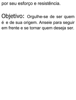 por seu esforço e resistência.
Objetivo: Orgulhe-se de ser quem
é e de sua origem. Anseie para seguir
em frente e se tornar quem deseja ser.
 