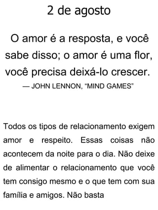 2 de agosto
O amor é a resposta, e você
sabe disso; o amor é uma flor,
você precisa deixá-lo crescer.
— JOHN LENNON, “MIND GAMES”
Todos os tipos de relacionamento exigem
amor e respeito. Essas coisas não
acontecem da noite para o dia. Não deixe
de alimentar o relacionamento que você
tem consigo mesmo e o que tem com sua
família e amigos. Não basta
 