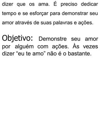 dizer que os ama. É preciso dedicar
tempo e se esforçar para demonstrar seu
amor através de suas palavras e ações.
Objetivo: Demonstre seu amor
por alguém com ações. Às vezes
dizer “eu te amo” não é o bastante.
 