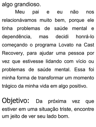 algo grandioso.
Meu pai e eu não nos
relacionávamos muito bem, porque ele
tinha problemas de saúde mental e
dependência, mas decidi honrá-lo
começando o programa Lovato na Cast
Recovery, para ajudar uma pessoa por
vez que estivesse lidando com vício ou
problemas de saúde mental. Essa foi
minha forma de transformar um momento
trágico da minha vida em algo positivo.
Objetivo: Da próxima vez que
estiver em uma situação triste, encontre
um jeito de ver seu lado bom.
 