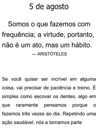 5 de agosto
Somos o que fazemos com
frequência; a virtude, portanto,
não é um ato, mas um hábito.
— ARISTÓTELES
Se você quiser ser incrível em alguma
coisa, vai precisar de paciência e treino. É
simples como escovar os dentes, algo em
que raramente pensamos porque o
fazemos três vezes ao dia. Repetindo uma
ação saudável, nós a tornamos parte
 