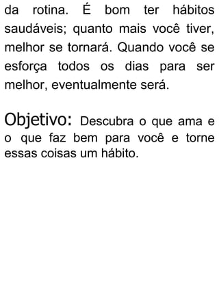 da rotina. É bom ter hábitos
saudáveis; quanto mais você tiver,
melhor se tornará. Quando você se
esforça todos os dias para ser
melhor, eventualmente será.
Objetivo: Descubra o que ama e
o que faz bem para você e torne
essas coisas um hábito.
 