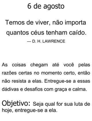 6 de agosto
Temos de viver, não importa
quantos céus tenham caído.
— D. H. LAWRENCE
As coisas chegam até você pelas
razões certas no momento certo, então
não resista a elas. Entregue-se a essas
dádivas e desafios com graça e calma.
Objetivo: Seja qual for sua luta de
hoje, entregue-se a ela.
 