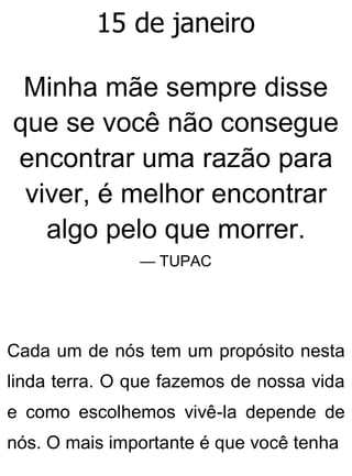 15 de janeiro
Minha mãe sempre disse
que se você não consegue
encontrar uma razão para
viver, é melhor encontrar
algo pelo que morrer.
— TUPAC
Cada um de nós tem um propósito nesta
linda terra. O que fazemos de nossa vida
e como escolhemos vivê-la depende de
nós. O mais importante é que você tenha
 