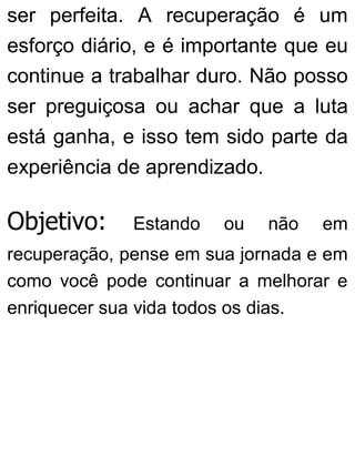 ser perfeita. A recuperação é um
esforço diário, e é importante que eu
continue a trabalhar duro. Não posso
ser preguiçosa ou achar que a luta
está ganha, e isso tem sido parte da
experiência de aprendizado.
Objetivo: Estando ou não em
recuperação, pense em sua jornada e em
como você pode continuar a melhorar e
enriquecer sua vida todos os dias.
 