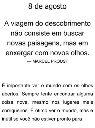 8 de agosto
A viagem do descobrimento
não consiste em buscar
novas paisagens, mas em
enxergar com novos olhos.
— MARCEL PROUST
É importante ver o mundo com os olhos
abertos. Sempre tente encontrar alguma
coisa nova, mesmo nos lugares mais
corriqueiros. É ótimo ver o mundo, mas é
inútil se você não estiver pronto para
 