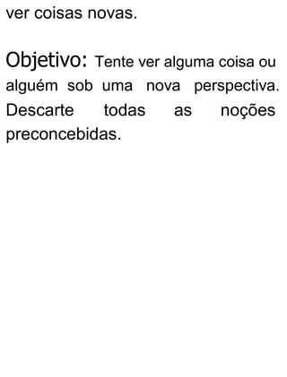 ver coisas novas.
Objetivo: Tente ver alguma coisa ou
alguém sob uma nova perspectiva.
Descarte todas as noções
preconcebidas.
 