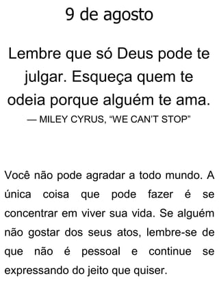 9 de agosto
Lembre que só Deus pode te
julgar. Esqueça quem te
odeia porque alguém te ama.
— MILEY CYRUS, “WE CAN’T STOP”
Você não pode agradar a todo mundo. A
única coisa que pode fazer é se
concentrar em viver sua vida. Se alguém
não gostar dos seus atos, lembre-se de
que não é pessoal e continue se
expressando do jeito que quiser.
 