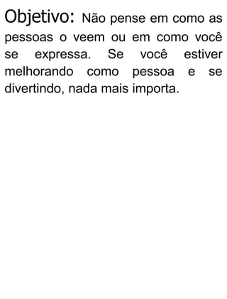 Objetivo: Não pense em como as
pessoas o veem ou em como você
se expressa. Se você estiver
melhorando como pessoa e se
divertindo, nada mais importa.
 