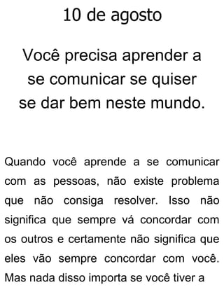 10 de agosto
Você precisa aprender a
se comunicar se quiser
se dar bem neste mundo.
Quando você aprende a se comunicar
com as pessoas, não existe problema
que não consiga resolver. Isso não
significa que sempre vá concordar com
os outros e certamente não significa que
eles vão sempre concordar com você.
Mas nada disso importa se você tiver a
 