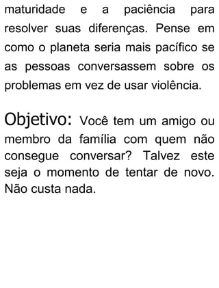 maturidade e a paciência para
resolver suas diferenças. Pense em
como o planeta seria mais pacífico se
as pessoas conversassem sobre os
problemas em vez de usar violência.
Objetivo: Você tem um amigo ou
membro da família com quem não
consegue conversar? Talvez este
seja o momento de tentar de novo.
Não custa nada.
 