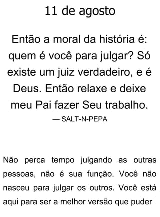11 de agosto
Então a moral da história é:
quem é você para julgar? Só
existe um juiz verdadeiro, e é
Deus. Então relaxe e deixe
meu Pai fazer Seu trabalho.
— SALT-N-PEPA
Não perca tempo julgando as outras
pessoas, não é sua função. Você não
nasceu para julgar os outros. Você está
aqui para ser a melhor versão que puder
 