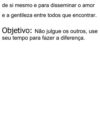 de si mesmo e para disseminar o amor
e a gentileza entre todos que encontrar.
Objetivo: Não julgue os outros, use
seu tempo para fazer a diferença.
 