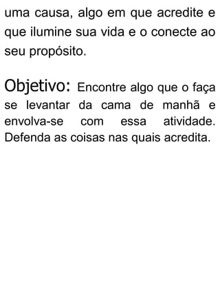 uma causa, algo em que acredite e
que ilumine sua vida e o conecte ao
seu propósito.
Objetivo: Encontre algo que o faça
se levantar da cama de manhã e
envolva-se com essa atividade.
Defenda as coisas nas quais acredita.
 
