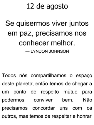 12 de agosto
Se quisermos viver juntos
em paz, precisamos nos
conhecer melhor.
— LYNDON JOHNSON
Todos nós compartilhamos o espaço
deste planeta, então temos de chegar a
um ponto de respeito mútuo para
podermos conviver bem. Não
precisamos concordar uns com os
outros, mas temos de respeitar e honrar
 
