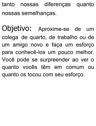 tanto nossas diferenças quanto
nossas semelhanças.
Objetivo: Aproxime-se de um
colega de quarto, de trabalho ou de
um amigo novo e faça um esforço
para conhecê-los um pouco melhor.
Você pode se surpreender ao ver o
quanto vocês têm em comum ou
quanto os tocou com seu esforço.
 
