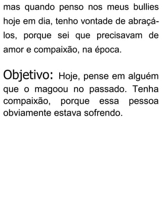 mas quando penso nos meus bullies
hoje em dia, tenho vontade de abraçá-
los, porque sei que precisavam de
amor e compaixão, na época.
Objetivo: Hoje, pense em alguém
que o magoou no passado. Tenha
compaixão, porque essa pessoa
obviamente estava sofrendo.
 