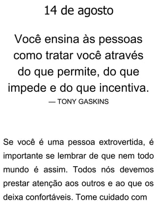 14 de agosto
Você ensina às pessoas
como tratar você através
do que permite, do que
impede e do que incentiva.
— TONY GASKINS
Se você é uma pessoa extrovertida, é
importante se lembrar de que nem todo
mundo é assim. Todos nós devemos
prestar atenção aos outros e ao que os
deixa confortáveis. Tome cuidado com
 