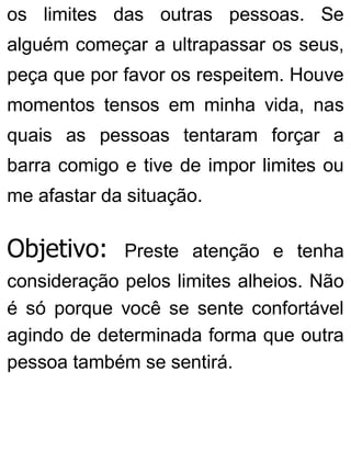 os limites das outras pessoas. Se
alguém começar a ultrapassar os seus,
peça que por favor os respeitem. Houve
momentos tensos em minha vida, nas
quais as pessoas tentaram forçar a
barra comigo e tive de impor limites ou
me afastar da situação.
Objetivo: Preste atenção e tenha
consideração pelos limites alheios. Não
é só porque você se sente confortável
agindo de determinada forma que outra
pessoa também se sentirá.
 