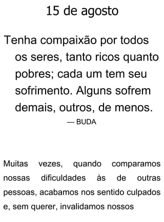 15 de agosto
Tenha compaixão por todos
os seres, tanto ricos quanto
pobres; cada um tem seu
sofrimento. Alguns sofrem
demais, outros, de menos.
— BUDA
Muitas vezes, quando comparamos
nossas dificuldades às de outras
pessoas, acabamos nos sentido culpados
e, sem querer, invalidamos nossos
 