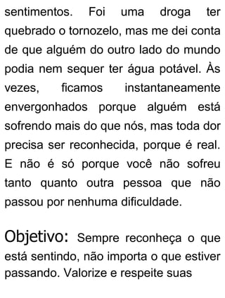 sentimentos. Foi uma droga ter
quebrado o tornozelo, mas me dei conta
de que alguém do outro lado do mundo
podia nem sequer ter água potável. Às
vezes, ficamos instantaneamente
envergonhados porque alguém está
sofrendo mais do que nós, mas toda dor
precisa ser reconhecida, porque é real.
E não é só porque você não sofreu
tanto quanto outra pessoa que não
passou por nenhuma dificuldade.
Objetivo: Sempre reconheça o que
está sentindo, não importa o que estiver
passando. Valorize e respeite suas
 