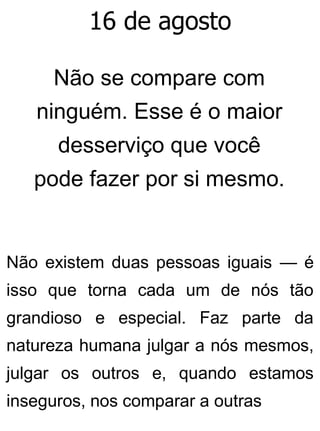16 de agosto
Não se compare com
ninguém. Esse é o maior
desserviço que você
pode fazer por si mesmo.
Não existem duas pessoas iguais — é
isso que torna cada um de nós tão
grandioso e especial. Faz parte da
natureza humana julgar a nós mesmos,
julgar os outros e, quando estamos
inseguros, nos comparar a outras
 