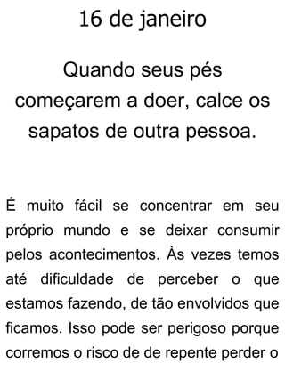 16 de janeiro
Quando seus pés
começarem a doer, calce os
sapatos de outra pessoa.
É muito fácil se concentrar em seu
próprio mundo e se deixar consumir
pelos acontecimentos. Às vezes temos
até dificuldade de perceber o que
estamos fazendo, de tão envolvidos que
ficamos. Isso pode ser perigoso porque
corremos o risco de de repente perder o
 