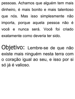 pessoas. Achamos que alguém tem mais
dinheiro, é mais bonito e mais talentoso
que nós. Mas isso simplesmente não
importa, porque aquela pessoa não é
você e nunca será. Você foi criado
exatamente como deveria ter sido.
Objetivo: Lembre-se de que não
existe mais ninguém nesta terra com
o coração igual ao seu, e isso por si
só já é valioso.
 