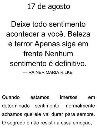 17 de agosto
Deixe todo sentimento
acontecer a você. Beleza
e terror Apenas siga em
frente Nenhum
sentimento é definitivo.
— RAINER MARIA RILKE
Quando estamos imersos em
determinado sentimento, normalmente
achamos que ele vai durar para sempre.
O segredo é não resistir a essa emoção,
 