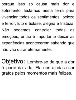 porque isso só causa mais dor e
sofrimento. Estamos nesta terra para
vivenciar todos os sentimentos: beleza
e terror, luto e êxtase, alegria e tristeza.
Não podemos controlar todas as
emoções, então é importante deixar as
experiências acontecerem sabendo que
não vão durar eternamente.
Objetivo: Lembre-se de que a dor
é parte da vida. Ela nos ajuda a ser
gratos pelos momentos mais felizes.
 