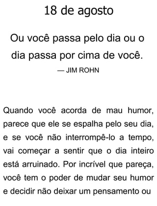 18 de agosto
Ou você passa pelo dia ou o
dia passa por cima de você.
— JIM ROHN
Quando você acorda de mau humor,
parece que ele se espalha pelo seu dia,
e se você não interrompê-lo a tempo,
vai começar a sentir que o dia inteiro
está arruinado. Por incrível que pareça,
você tem o poder de mudar seu humor
e decidir não deixar um pensamento ou
 