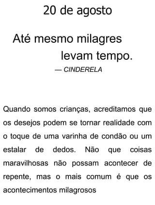 20 de agosto
Até mesmo milagres
levam tempo.
— CINDERELA
Quando somos crianças, acreditamos que
os desejos podem se tornar realidade com
o toque de uma varinha de condão ou um
estalar de dedos. Não que coisas
maravilhosas não possam acontecer de
repente, mas o mais comum é que os
acontecimentos milagrosos
 