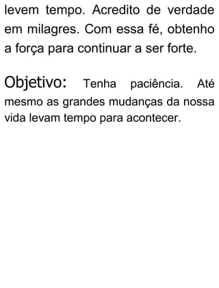 levem tempo. Acredito de verdade
em milagres. Com essa fé, obtenho
a força para continuar a ser forte.
Objetivo: Tenha paciência. Até
mesmo as grandes mudanças da nossa
vida levam tempo para acontecer.
 