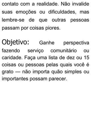contato com a realidade. Não invalide
suas emoções ou dificuldades, mas
lembre-se de que outras pessoas
passam por coisas piores.
Objetivo: Ganhe perspectiva
fazendo serviço comunitário ou
caridade. Faça uma lista de dez ou 15
coisas ou pessoas pelas quais você é
grato — não importa quão simples ou
importantes possam parecer.
 
