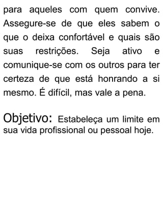 para aqueles com quem convive.
Assegure-se de que eles sabem o
que o deixa confortável e quais são
suas restrições. Seja ativo e
comunique-se com os outros para ter
certeza de que está honrando a si
mesmo. É difícil, mas vale a pena.
Objetivo: Estabeleça um limite em
sua vida profissional ou pessoal hoje.
 