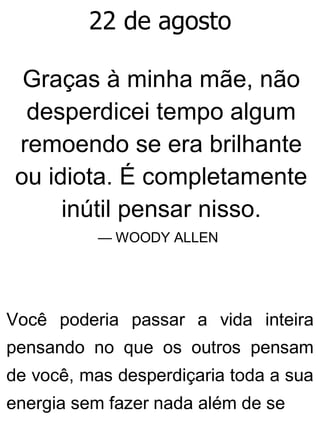 22 de agosto
Graças à minha mãe, não
desperdicei tempo algum
remoendo se era brilhante
ou idiota. É completamente
inútil pensar nisso.
— WOODY ALLEN
Você poderia passar a vida inteira
pensando no que os outros pensam
de você, mas desperdiçaria toda a sua
energia sem fazer nada além de se
 