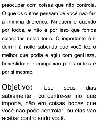 preocupar com coisas que não controla.
O que os outros pensam de você não faz
a mínima diferença. Ninguém é querido
por todos, e não é por isso que fomos
colocados nesta terra. O importante é ir
dormir à noite sabendo que você fez o
melhor que podia e agiu com gentileza,
honestidade e compaixão pelos outros e
por si mesmo.
Objetivo: Use seus dias
sabiamente, concentre-se no que
importa, não em coisas bobas que
você não pode controlar, ou elas vão
acabar controlando você.
 