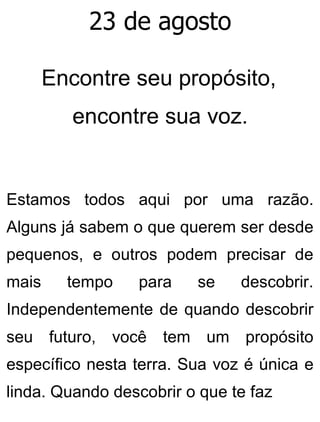 23 de agosto
Encontre seu propósito,
encontre sua voz.
Estamos todos aqui por uma razão.
Alguns já sabem o que querem ser desde
pequenos, e outros podem precisar de
mais tempo para se descobrir.
Independentemente de quando descobrir
seu futuro, você tem um propósito
específico nesta terra. Sua voz é única e
linda. Quando descobrir o que te faz
 