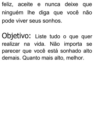 feliz, aceite e nunca deixe que
ninguém lhe diga que você não
pode viver seus sonhos.
Objetivo: Liste tudo o que quer
realizar na vida. Não importa se
parecer que você está sonhado alto
demais. Quanto mais alto, melhor.
 