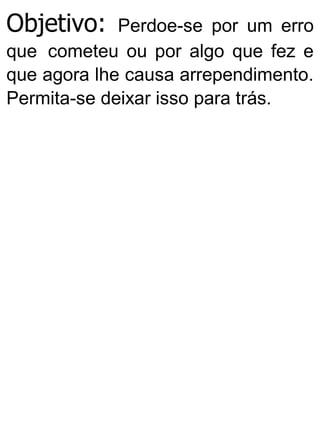 Objetivo: Perdoe-se por um erro
que cometeu ou por algo que fez e
que agora lhe causa arrependimento.
Permita-se deixar isso para trás.
 