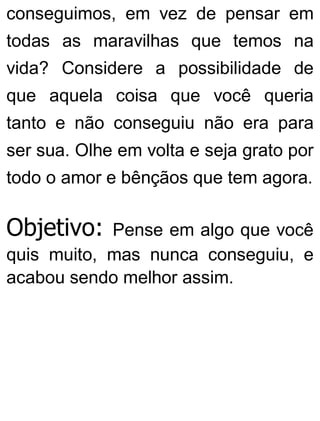 conseguimos, em vez de pensar em
todas as maravilhas que temos na
vida? Considere a possibilidade de
que aquela coisa que você queria
tanto e não conseguiu não era para
ser sua. Olhe em volta e seja grato por
todo o amor e bênçãos que tem agora.
Objetivo: Pense em algo que você
quis muito, mas nunca conseguiu, e
acabou sendo melhor assim.
 